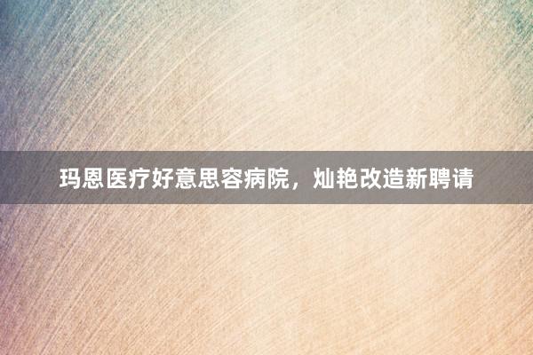 玛恩医疗好意思容病院，灿艳改造新聘请